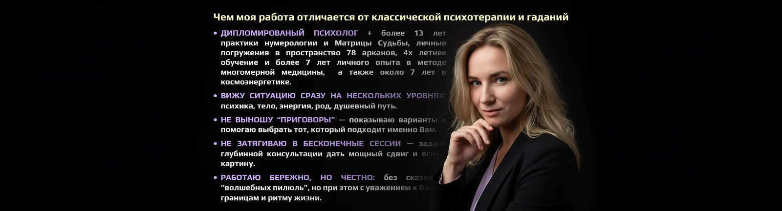 Чем моя работа отличается от классической психотерапии и гаданий. Дипломированный психолог + более 13 лет практики нумерологии и Матрицы Судьбы, личные погружения в пространство 78 арканов, 4-летнее обучение и более 7 лет личного опыта в методе многомерной медицины, а также около 7 лет в космоэнергетике. Вижу ситуацию сразу на нескольких уровнях: психика, тело, энергия, род, душевный путь. Не выношу «приговоры» — показываю варианты и помогаю выбрать тот, который подходит именно вам. Не затягиваю в бесконечные сессии — задача глубинной консультации дать мощный сдвиг и ясную картину. Работаю бережно, но честно: без сказок и «волшебных пилюль», но при этом с уважением к вашим границам и ритму жизни.
